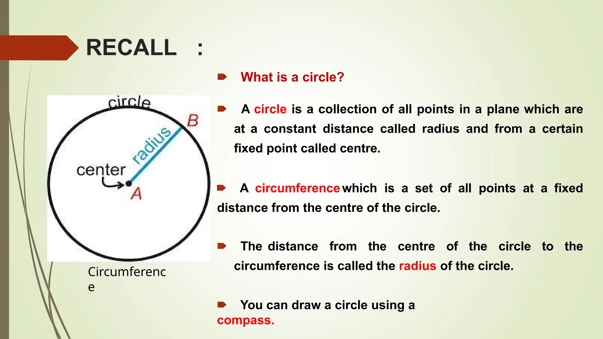 RECALL :
🠶 What is a circle?
🠶 A circle is a collection of all points in a plane which are
at a constant distance called radius and from a certain
fixed point called centre.
🠶 A circumferencewhich is a set of all points at a fixed
distance from the centre of the circle.
🠶 The distance from the centre of the circle to the
circumference is called the radius of the circle.
🠶 You can draw a circle using a
compass.
Circumferenc
e
 