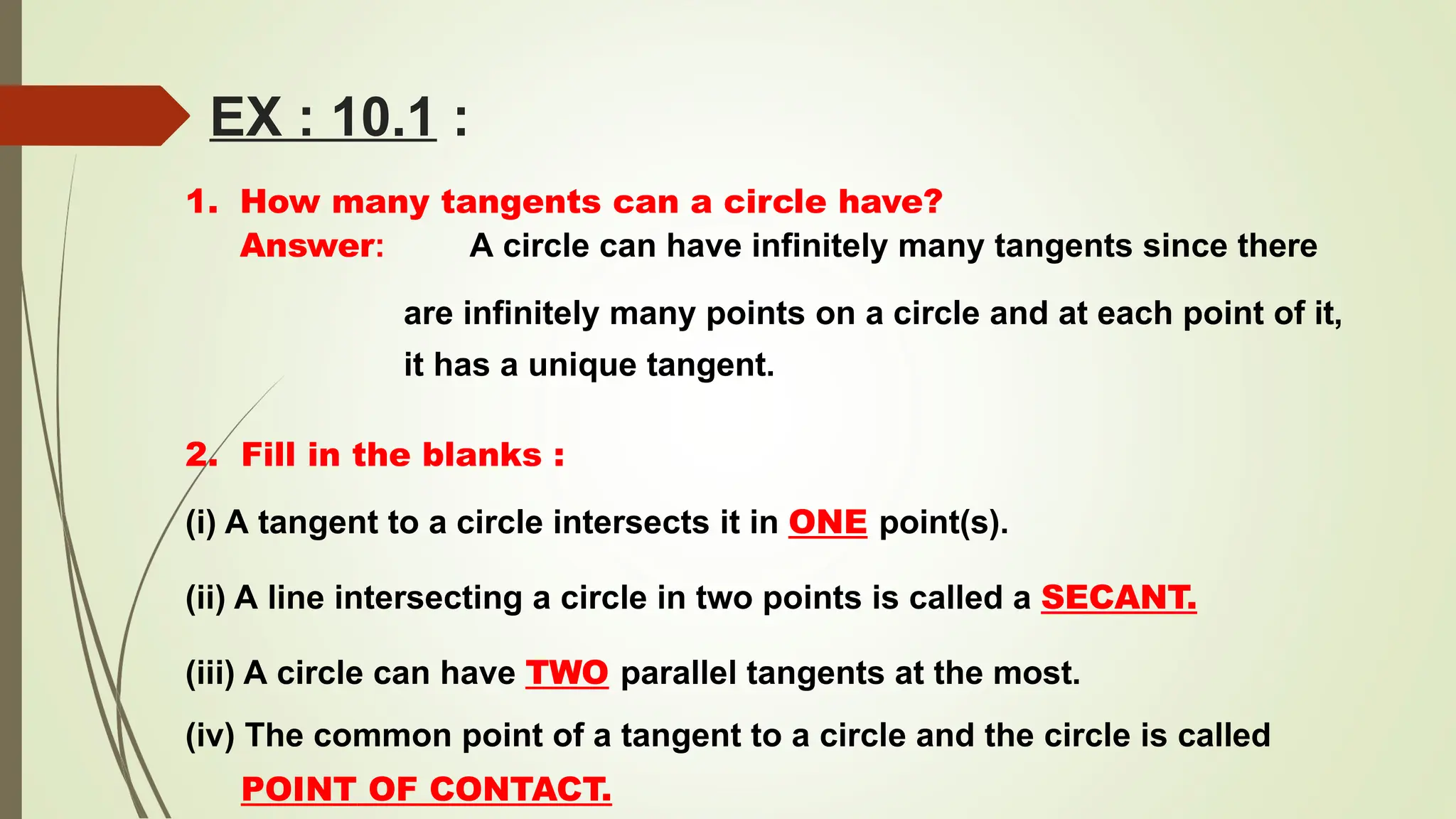 EX : 10.1 :
1. How many tangents can a circle have?
Answer: A circle can have infinitely many tangents since there
are infinitely many points on a circle and at each point of it,
it has a unique tangent.
2. Fill in the blanks :
(i) A tangent to a circle intersects it in ONE point(s).
(ii) A line intersecting a circle in two points is called a SECANT.
(iii) A circle can have TWO parallel tangents at the most.
(iv) The common point of a tangent to a circle and the circle is called
POINT OF CONTACT.
 