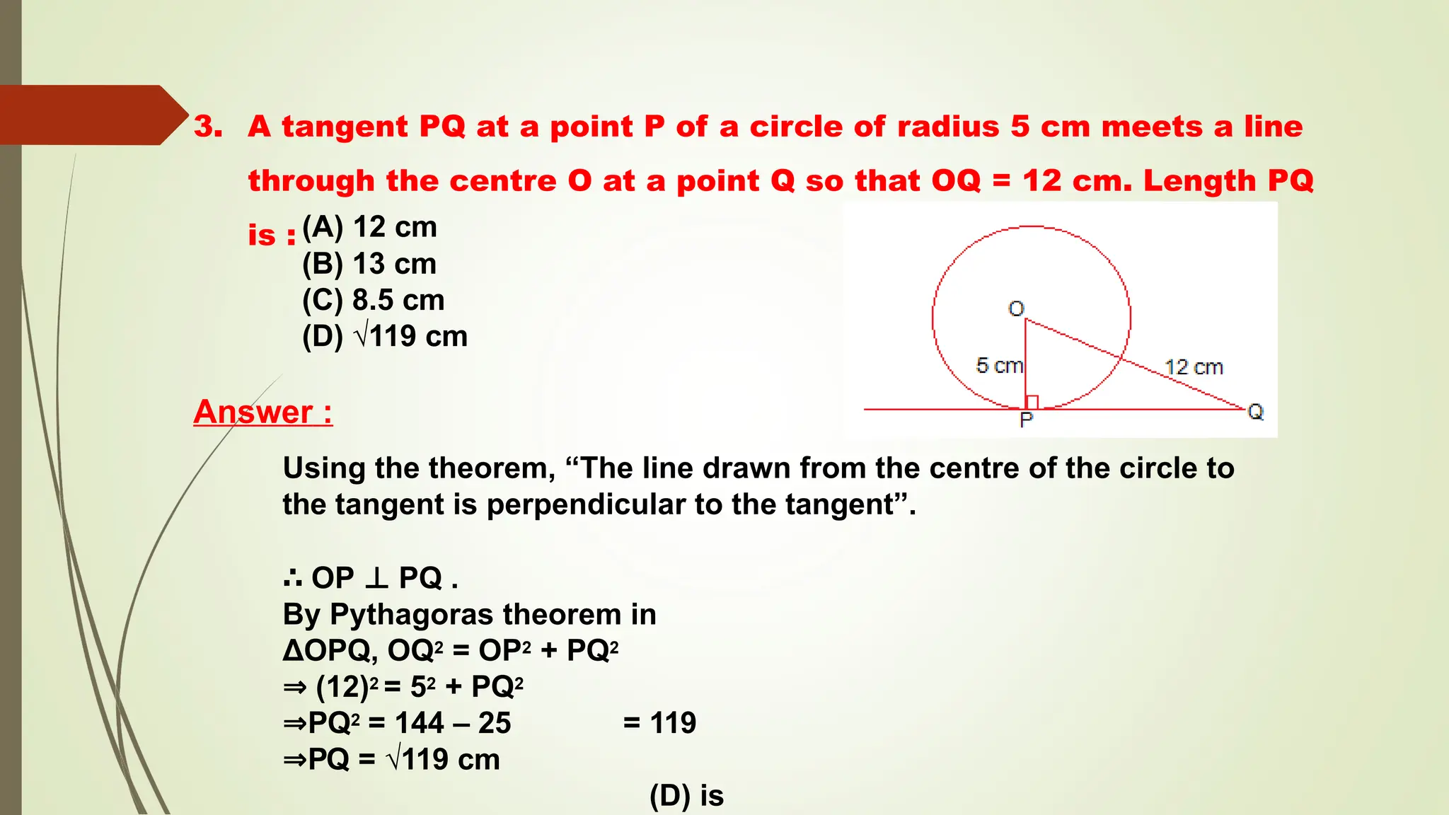 3. A tangent PQ at a point P of a circle of radius 5 cm meets a line
through the centre O at a point Q so that OQ = 12 cm. Length PQ
is : (A) 12 cm
(B) 13 cm
(C) 8.5 cm
(D) √119 cm
Answer :
Using the theorem, “The line drawn from the centre of the circle to
the tangent is perpendicular to the tangent”.
∴ OP ⊥ PQ .
By Pythagoras theorem in
ΔOPQ, OQ2 = OP2 + PQ2
⇒ (12)2 = 52 + PQ2
⇒PQ2 = 144 – 25 = 119
⇒PQ = √119 cm
(D) is
 