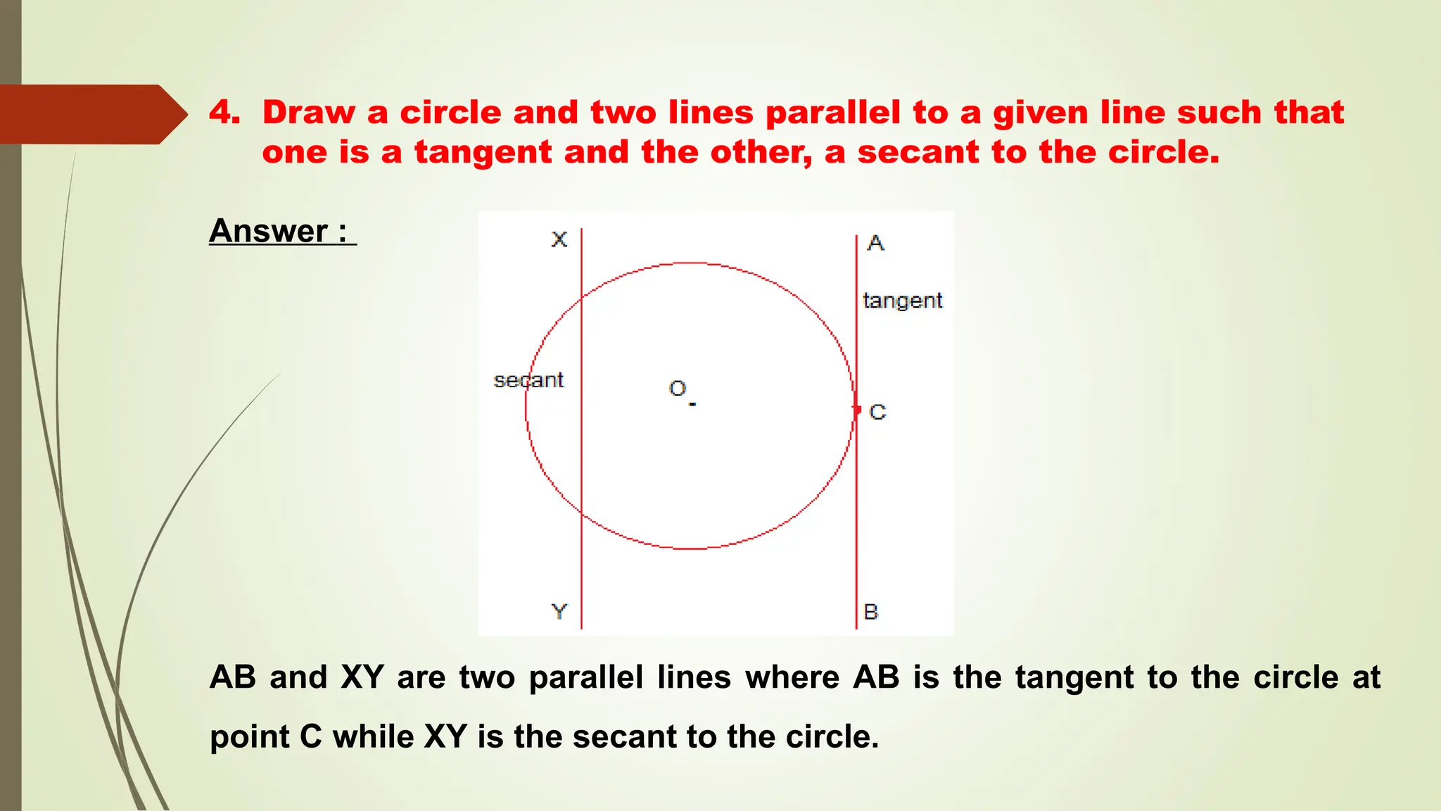 4. Draw a circle and two lines parallel to a given line such that
one is a tangent and the other, a secant to the circle.
Answer :
AB and XY are two parallel lines where AB is the tangent to the circle at
point C while XY is the secant to the circle.
 