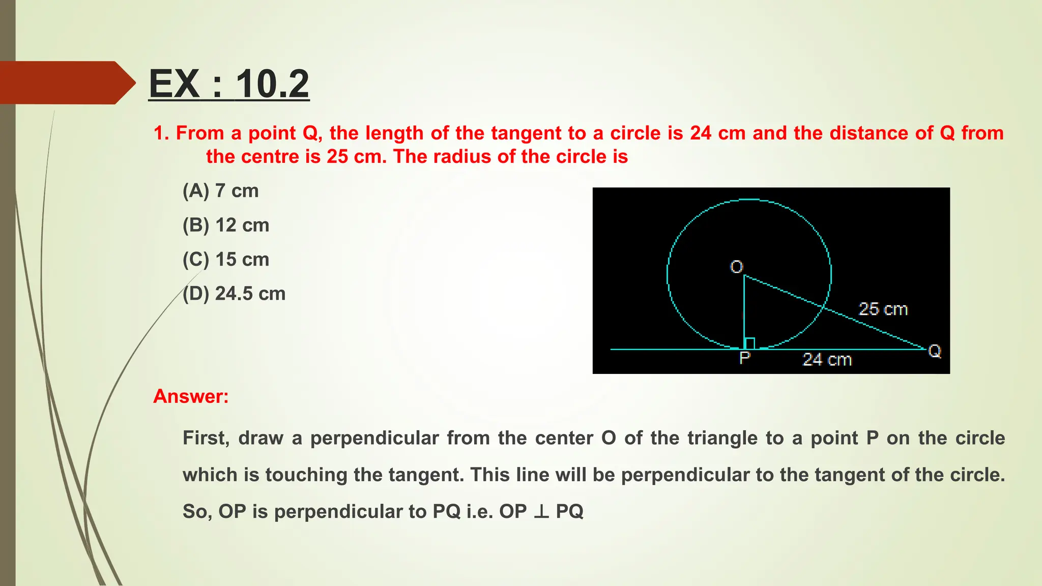 EX : 10.2
1. From a point Q, the length of the tangent to a circle is 24 cm and the distance of Q from
the centre is 25 cm. The radius of the circle is
(A) 7 cm
(B) 12 cm
(C) 15 cm
(D) 24.5 cm
Answer:
First, draw a perpendicular from the center O of the triangle to a point P on the circle
which is touching the tangent. This line will be perpendicular to the tangent of the circle.
So, OP is perpendicular to PQ i.e. OP ⊥ PQ
 