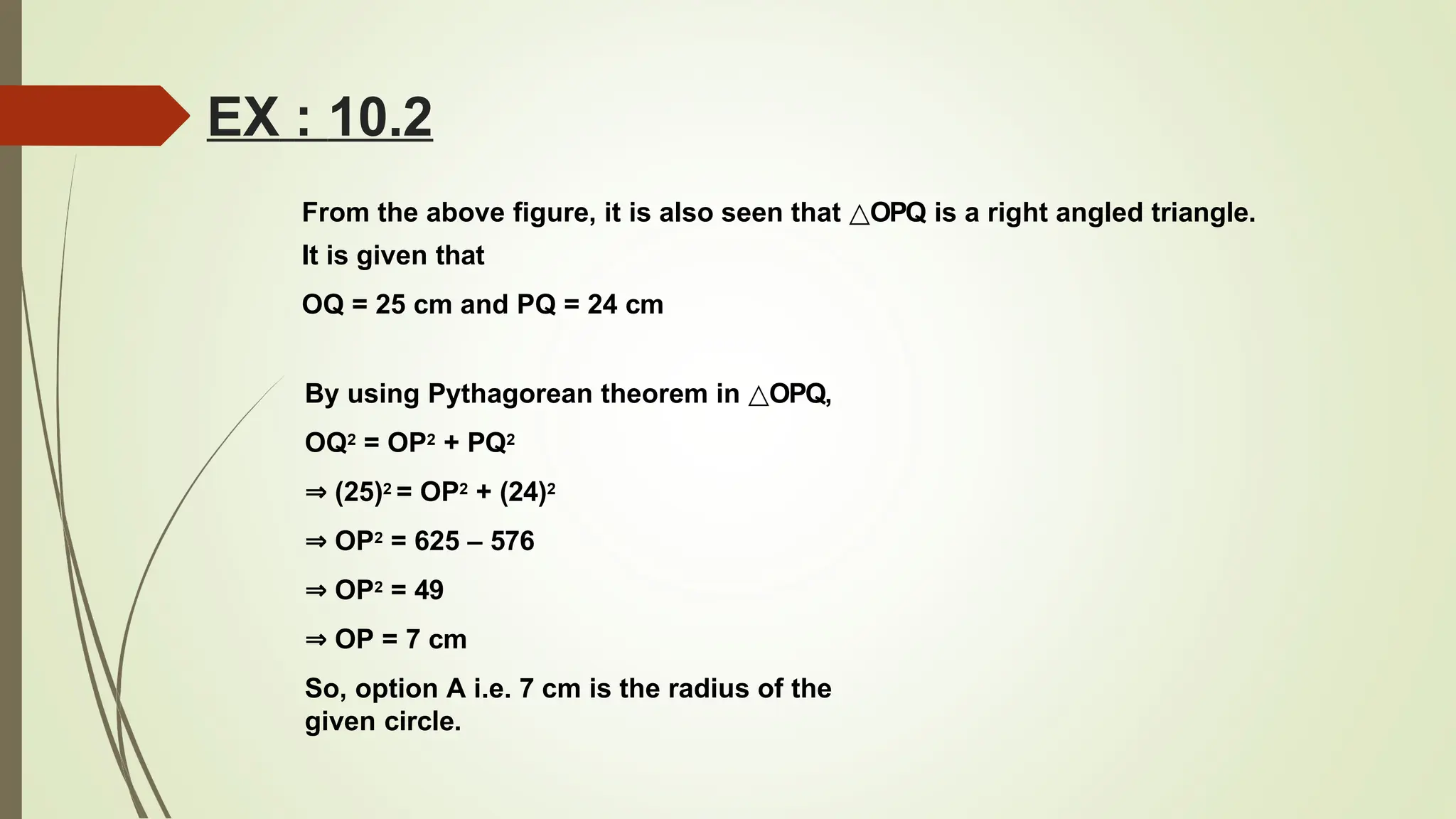 EX : 10.2
From the above figure, it is also seen that △OPQ is a right angled triangle.
It is given that
OQ = 25 cm and PQ = 24 cm
By using Pythagorean theorem in △OPQ,
OQ2 = OP2 + PQ2
⇒ (25)2 = OP2 + (24)2
⇒ OP2 = 625 – 576
⇒ OP2 = 49
⇒ OP = 7 cm
So, option A i.e. 7 cm is the radius of the
given circle.
 