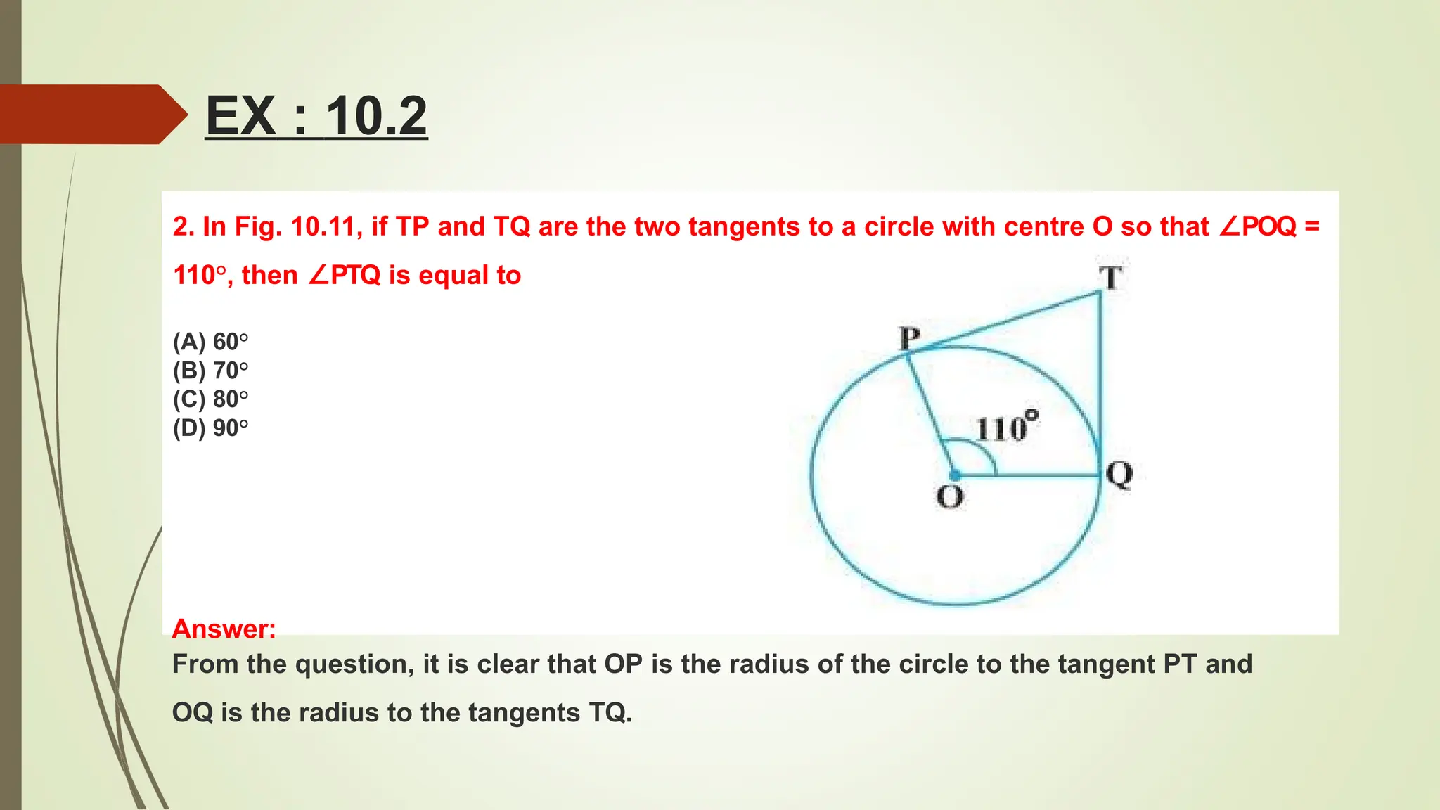EX : 10.2
2. In Fig. 10.11, if TP and TQ are the two tangents to a circle with centre O so that ∠POQ =
110°, then ∠PTQ is equal to
(A) 60°
(B) 70°
(C) 80°
(D) 90°
Answer:
From the question, it is clear that OP is the radius of the circle to the tangent PT and
OQ is the radius to the tangents TQ.
 