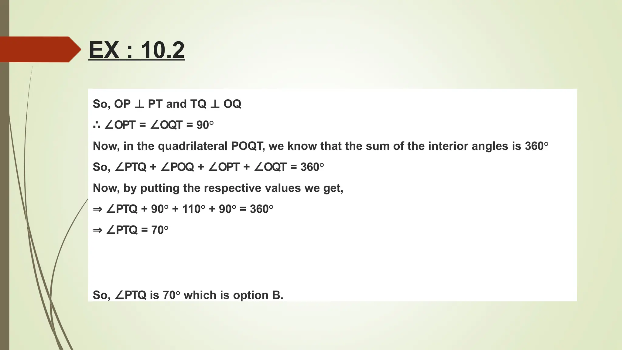 So, OP ⊥ PT and TQ ⊥ OQ
∴ ∠OPT = ∠OQT = 90°
Now, in the quadrilateral POQT, we know that the sum of the interior angles is 360°
So, ∠PTQ + ∠POQ + ∠OPT + ∠OQT = 360°
Now, by putting the respective values we get,
⇒ ∠PTQ + 90° + 110° + 90° = 360°
⇒ ∠PTQ = 70°
So, ∠PTQ is 70° which is option B.
EX : 10.2
 