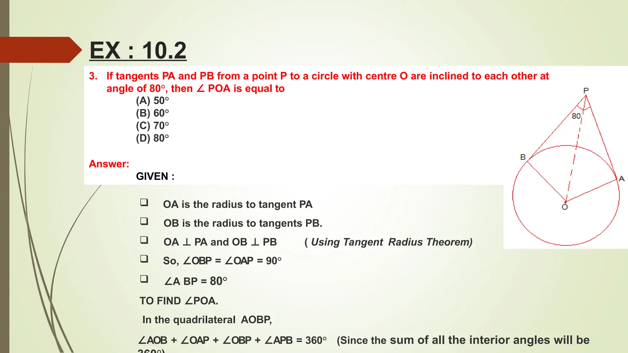 3. If tangents PA and PB from a point P to a circle with centre O are inclined to each other at
angle of 80°, then ∠ POA is equal to
(A) 50°
(B) 60°
(C) 70°
(D) 80°
Answer:
GIVEN :
EX : 10.2
( Using Tangent Radius Theorem)
 OA is the radius to tangent PA
 OB is the radius to tangents PB.
 OA ⊥ PA and OB ⊥ PB
 So, ∠OBP = ∠OAP = 90°
 ∠A BP = 80°
TO FIND ∠POA.
In the quadrilateral AOBP,
∠AOB + ∠OAP + ∠OBP + ∠APB = 360° (Since the sum of all the interior angles will be
 