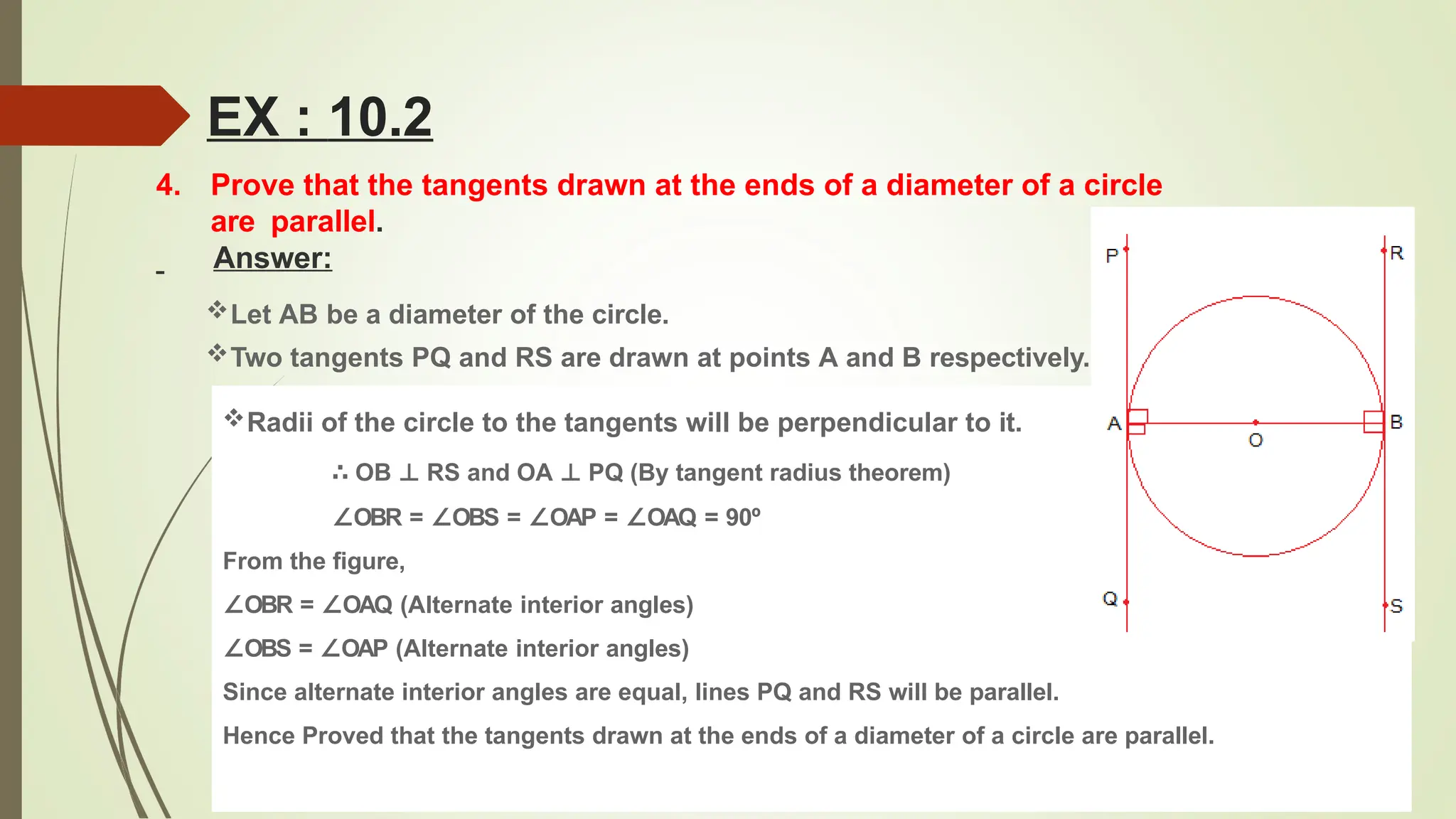 4. Prove that the tangents drawn at the ends of a diameter of a circle
are parallel.
Answer:
Let AB be a diameter of the circle.
Two tangents PQ and RS are drawn at points A and B respectively.
Radii of the circle to the tangents will be perpendicular to it.
∴ OB ⊥ RS and OA ⊥ PQ (By tangent radius theorem)
∠OBR = ∠OBS = ∠OAP = ∠OAQ = 90º
From the figure,
∠OBR = ∠OAQ (Alternate interior angles)
∠OBS = ∠OAP (Alternate interior angles)
Since alternate interior angles are equal, lines PQ and RS will be parallel.
Hence Proved that the tangents drawn at the ends of a diameter of a circle are parallel.
EX : 10.2
 