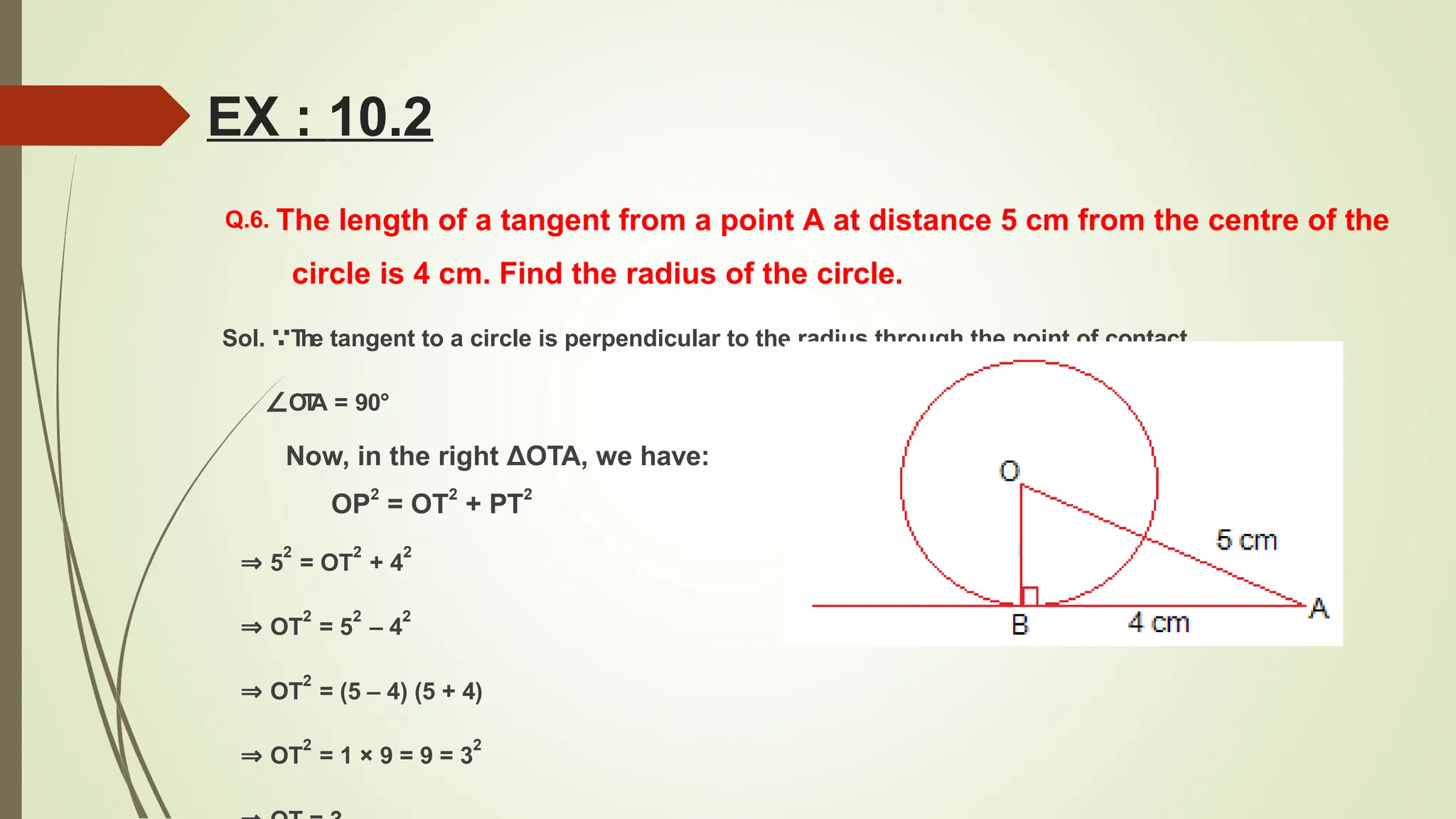 Q.6. The length of a tangent from a point A at distance 5 cm from the centre of the
circle is 4 cm. Find the radius of the circle.
Sol. ∵T
he tangent to a circle is perpendicular to the radius through the point of contact.
∠OT
A = 90°
Now, in the right ΔOTA, we have:
OP2
= OT2
+ PT2
⇒ 5
2
= OT
2
+ 4
2
⇒ OT
2
= 5
2
– 4
2
⇒ OT
2
= (5 – 4) (5 + 4)
⇒ OT
2
= 1 × 9 = 9 = 3
2
EX : 10.2
 
