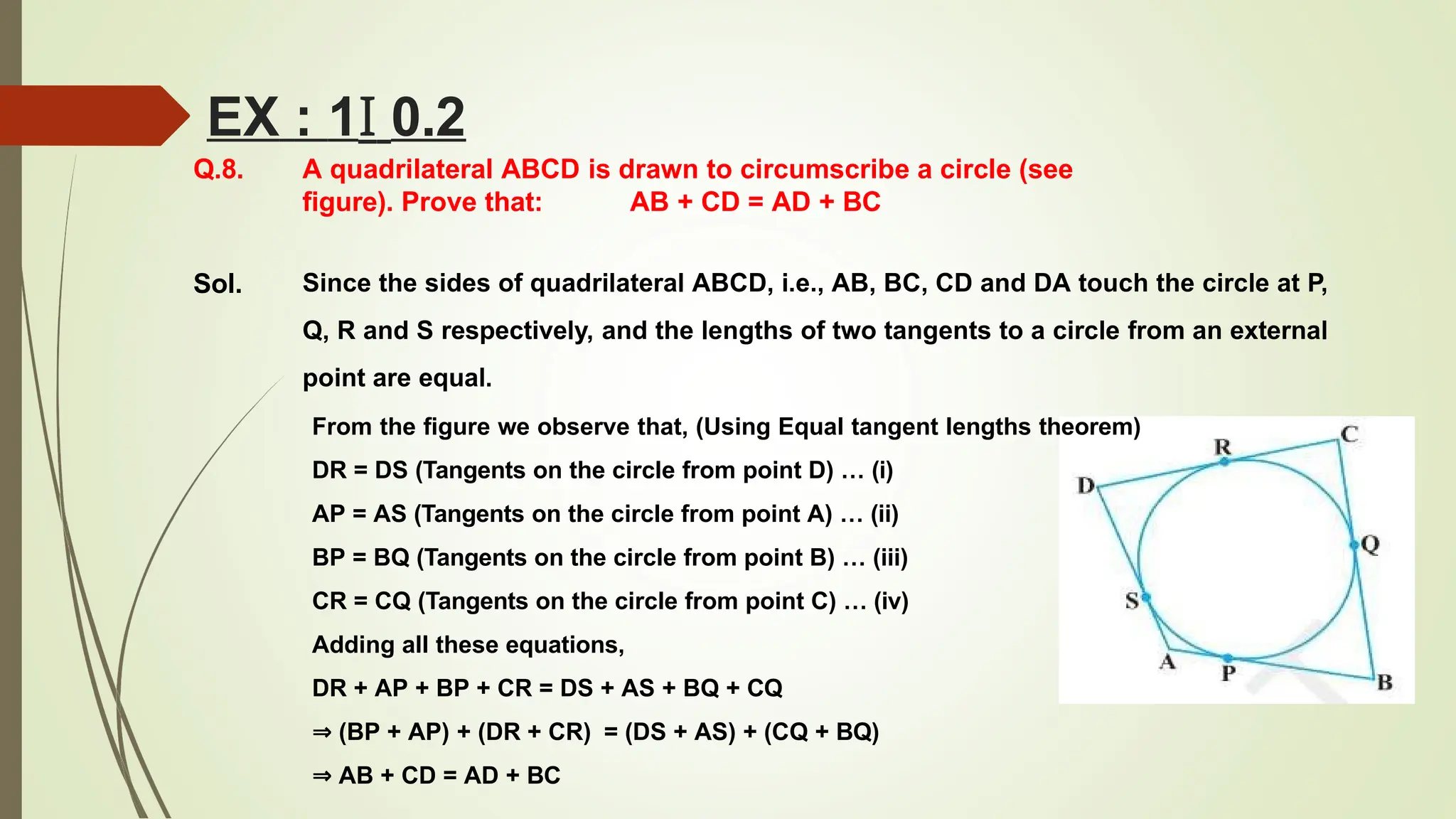 Q.8. A quadrilateral ABCD is drawn to circumscribe a circle (see
figure). Prove that: AB + CD = AD + BC
Sol.
EX : 1I 0.2
Since the sides of quadrilateral ABCD, i.e., AB, BC, CD and DA touch the circle at P,
Q, R and S respectively, and the lengths of two tangents to a circle from an external
point are equal.
From the figure we observe that, (Using Equal tangent lengths theorem)
DR = DS (Tangents on the circle from point D) … (i)
AP = AS (Tangents on the circle from point A) … (ii)
BP = BQ (Tangents on the circle from point B) … (iii)
CR = CQ (Tangents on the circle from point C) … (iv)
Adding all these equations,
DR + AP + BP + CR = DS + AS + BQ + CQ
⇒ (BP + AP) + (DR + CR) = (DS + AS) + (CQ + BQ)
⇒ AB + CD = AD + BC
 