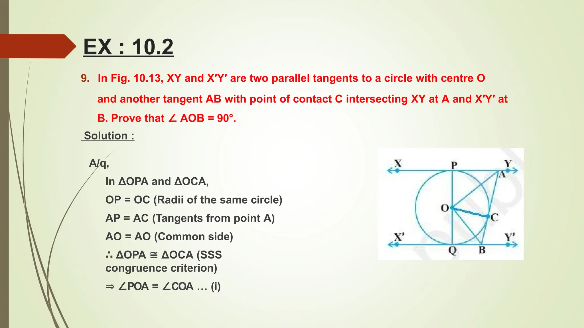 EX : 10.2
9. In Fig. 10.13, XY and X′Y′ are two parallel tangents to a circle with centre O
and another tangent AB with point of contact C intersecting XY at A and X′Y′ at
B. Prove that ∠ AOB = 90°.
Solution :
A/q,
In ΔOPA and ΔOCA,
OP = OC (Radii of the same circle)
AP = AC (Tangents from point A)
AO = AO (Common side)
∴ ΔOPA ≅ ΔOCA (SSS
congruence criterion)
⇒ ∠POA = ∠COA … (i)
 