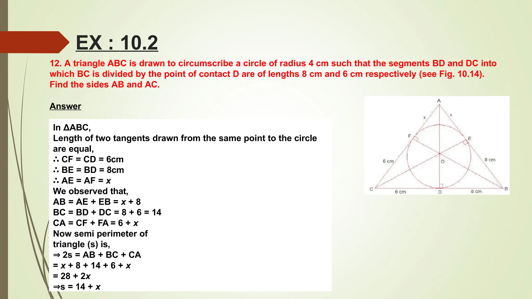 12. A triangle ABC is drawn to circumscribe a circle of radius 4 cm such that the segments BD and DC into
which BC is divided by the point of contact D are of lengths 8 cm and 6 cm respectively (see Fig. 10.14).
Find the sides AB and AC.
Answer
In ΔABC,
Length of two tangents drawn from the same point to the circle
are equal,
∴ CF = CD = 6cm
∴ BE = BD = 8cm
∴ AE = AF = x
We observed that,
AB = AE + EB = x + 8
BC = BD + DC = 8 + 6 = 14
CA = CF + FA = 6 + x
Now semi perimeter of
triangle (s) is,
⇒ 2s = AB + BC + CA
= x + 8 + 14 + 6 + x
= 28 + 2x
⇒s = 14 + x
EX : 10.2
 