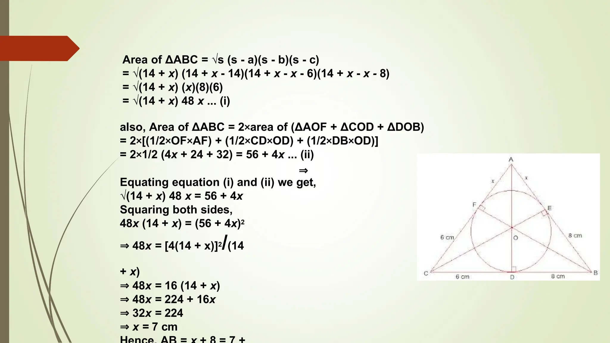 Area of ΔABC = √s (s - a)(s - b)(s - c)
= √(14 + x) (14 + x - 14)(14 + x - x - 6)(14 + x - x - 8)
= √(14 + x) (x)(8)(6)
= √(14 + x) 48 x ... (i)
also, Area of ΔABC = 2×area of (ΔAOF + ΔCOD + ΔDOB)
= 2×[(1/2×OF×AF) + (1/2×CD×OD) + (1/2×DB×OD)]
= 2×1/2 (4x + 24 + 32) = 56 + 4x ... (ii)
⇒
Equating equation (i) and (ii) we get,
√(14 + x) 48 x = 56 + 4x
Squaring both sides,
48x (14 + x) = (56 + 4x)2
⇒ 48x = [4(14 + x)]2/(14
+ x)
⇒ 48x = 16 (14 + x)
⇒ 48x = 224 + 16x
⇒ 32x = 224
⇒ x = 7 cm
 