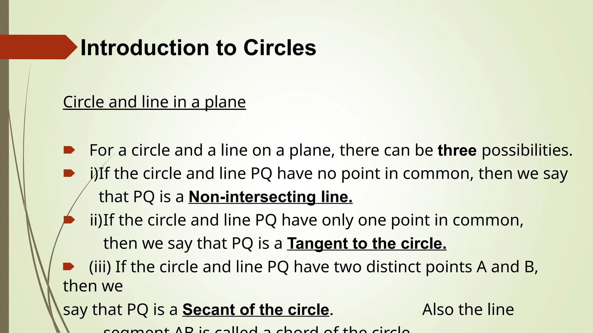 Introduction to Circles
Circle and line in a plane
🠶 For a circle and a line on a plane, there can be three possibilities.
🠶 i)If the circle and line PQ have no point in common, then we say
that PQ is a Non-intersecting line.
🠶 ii)If the circle and line PQ have only one point in common,
then we say that PQ is a Tangent to the circle.
🠶 (iii) If the circle and line PQ have two distinct points A and B,
then we
say that PQ is a Secant of the circle. Also the line
 