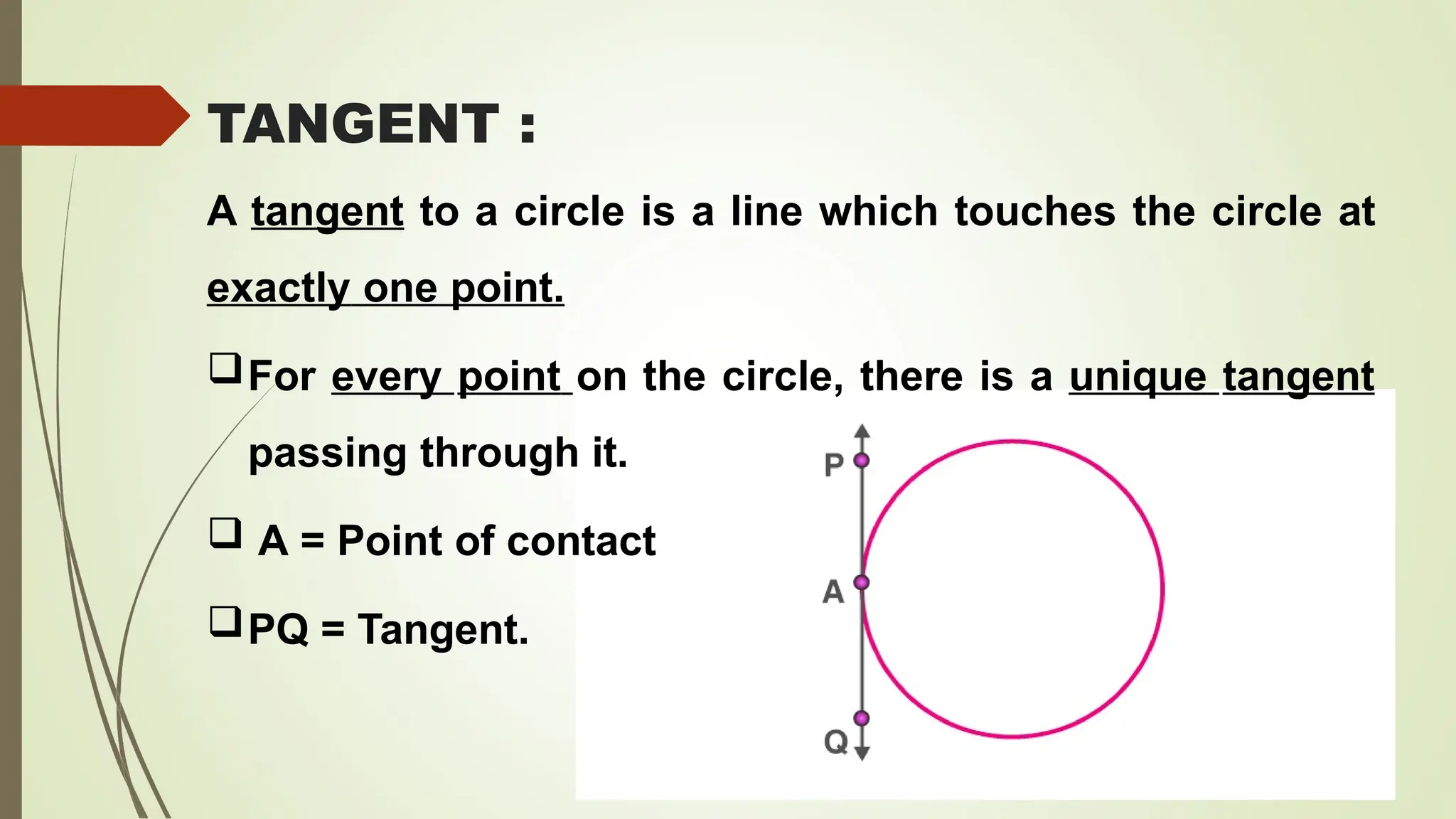 TANGENT :
A tangent to a circle is a line which touches the circle at
exactly one point.
For every point on the circle, there is a unique tangent
passing through it.
 A = Point of contact
PQ = Tangent.
 