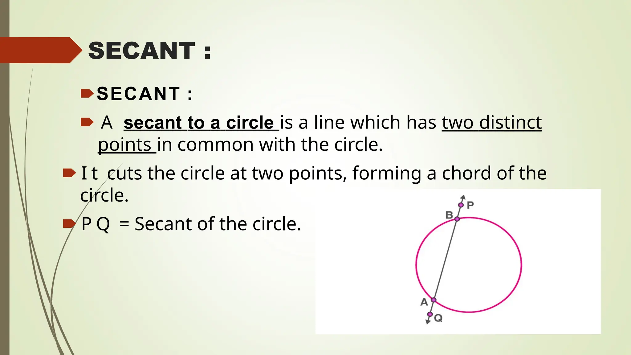SECANT :
🠶SECANT :
🠶 A secant to a circle is a line which has two distinct
points in common with the circle.
🠶 I t cuts the circle at two points, forming a chord of the
circle.
🠶 P Q = Secant of the circle.
 
