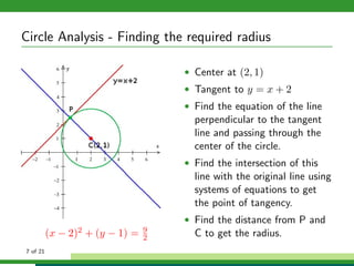 Circle Analysis - Finding the required radius

                                         • Center at (2, 1)
                                         • Tangent to y = x + 2
                                         • Find the equation of the line
                                           perpendicular to the tangent
                                           line and passing through the
                                           center of the circle.
                                         • Find the intersection of this
                                           line with the original line using
                                           systems of equations to get
                                           the point of tangency.
                                         • Find the distance from P and
                                     9
          (x −   2)2   + (y − 1) =   2     C to get the radius.
7 of 21
 