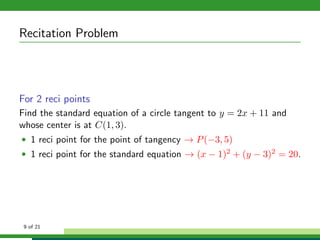 Recitation Problem




For 2 reci points
Find the standard equation of a circle tangent to y = 2x + 11 and
whose center is at C(1, 3).
• 1 reci point for the point of tangency → P (−3, 5)
• 1 reci point for the standard equation → (x − 1)2 + (y − 3)2 = 20.




 9 of 21
 