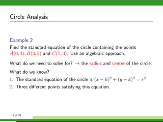 Circle Analysis


Example 2
Find the standard equation of the circle containing the points
A(0, 4), B(3, 5) and C(7, 3). Use an algebraic approach.

What do we need to solve for? → the radius and center of the circle.
What do we know?
1. The standard equation of the circle is (x − h)2 + (y − k)2 = r2
2. Three diﬀerent points satisfying this equation.




10 of 21
 