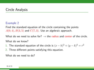 Circle Analysis


Example 2
Find the standard equation of the circle containing the points
A(0, 4), B(3, 5) and C(7, 3). Use an algebraic approach.

What do we need to solve for? → the radius and center of the circle.
What do we know?
1. The standard equation of the circle is (x − h)2 + (y − k)2 = r2
2. Three diﬀerent points satisfying this equation.

What do we need to do?


10 of 21
 
