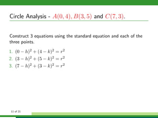 Circle Analysis - A(0, 4), B(3, 5) and C(7, 3).


Construct 3 equations using the standard equation and each of the
three points.

1. (0 − h)2 + (4 − k)2 = r2
2. (3 − h)2 + (5 − k)2 = r2
3. (7 − h)2 + (3 − k)2 = r2




11 of 21
 