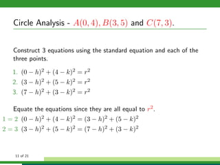 Circle Analysis - A(0, 4), B(3, 5) and C(7, 3).


   Construct 3 equations using the standard equation and each of the
   three points.

   1. (0 − h)2 + (4 − k)2 = r2
   2. (3 − h)2 + (5 − k)2 = r2
   3. (7 − h)2 + (3 − k)2 = r2

   Equate the equations since they are all equal to r2 .
1 = 2 (0 − h)2 + (4 − k)2 = (3 − h)2 + (5 − k)2
2 = 3 (3 − h)2 + (5 − k)2 = (7 − h)2 + (3 − k)2


    11 of 21
 