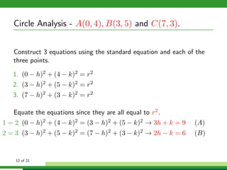 Circle Analysis - A(0, 4), B(3, 5) and C(7, 3).


   Construct 3 equations using the standard equation and each of the
   three points.

   1. (0 − h)2 + (4 − k)2 = r2
   2. (3 − h)2 + (5 − k)2 = r2
   3. (7 − h)2 + (3 − k)2 = r2

   Equate the equations since they are all equal to r2 .
1 = 2 (0 − h)2 + (4 − k)2 = (3 − h)2 + (5 − k)2 → 3h + k = 9    (A)
2 = 3 (3 − h)2 + (5 − k)2 = (7 − h)2 + (3 − k)2 → 2h − k = 6    (B)


    12 of 21
 
