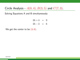 Circle Analysis - A(0, 4), B(3, 5) and C(7, 3).
Solving Equations A and B simultaneously:

                           3h + k = 9
                           2h − k = 6

We get the center to be (3, 0).




13 of 21
 