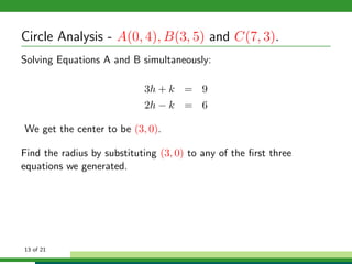 Circle Analysis - A(0, 4), B(3, 5) and C(7, 3).
Solving Equations A and B simultaneously:

                            3h + k = 9
                            2h − k = 6

We get the center to be (3, 0).

Find the radius by substituting (3, 0) to any of the ﬁrst three
equations we generated.




13 of 21
 