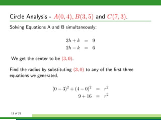 Circle Analysis - A(0, 4), B(3, 5) and C(7, 3).
Solving Equations A and B simultaneously:

                            3h + k = 9
                            2h − k = 6

We get the center to be (3, 0).

Find the radius by substituting (3, 0) to any of the ﬁrst three
equations we generated.

                     (0 − 3)2 + (4 − 0)2 = r2
                                   9 + 16 = r2


13 of 21
 