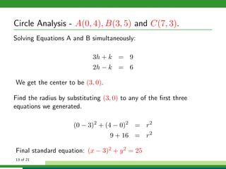 Circle Analysis - A(0, 4), B(3, 5) and C(7, 3).
Solving Equations A and B simultaneously:

                            3h + k = 9
                            2h − k = 6

We get the center to be (3, 0).

Find the radius by substituting (3, 0) to any of the ﬁrst three
equations we generated.

                     (0 − 3)2 + (4 − 0)2 = r2
                                   9 + 16 = r2

Final standard equation: (x − 3)2 + y 2 = 25
13 of 21
 