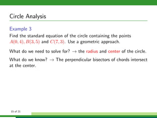 Circle Analysis
Example 3
Find the standard equation of the circle containing the points
A(0, 4), B(3, 5) and C(7, 3). Use a geometric approach.

What do we need to solve for? → the radius and center of the circle.
What do we know? → The perpendicular bisectors of chords intersect
at the center.




15 of 21
 