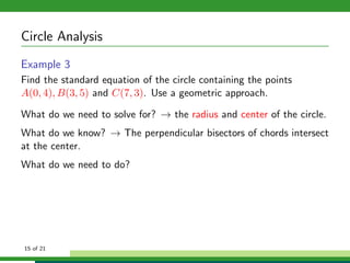 Circle Analysis
Example 3
Find the standard equation of the circle containing the points
A(0, 4), B(3, 5) and C(7, 3). Use a geometric approach.

What do we need to solve for? → the radius and center of the circle.
What do we know? → The perpendicular bisectors of chords intersect
at the center.
What do we need to do?




15 of 21
 