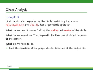 Circle Analysis
Example 3
Find the standard equation of the circle containing the points
A(0, 4), B(3, 5) and C(7, 3). Use a geometric approach.

What do we need to solve for? → the radius and center of the circle.
What do we know? → The perpendicular bisectors of chords intersect
at the center.
What do we need to do?
• Find the equation of the perpendicular bisectors of the midpoints.




15 of 21
 