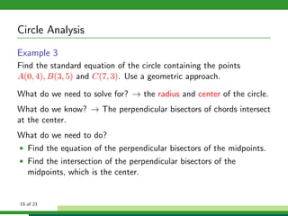 Circle Analysis
Example 3
Find the standard equation of the circle containing the points
A(0, 4), B(3, 5) and C(7, 3). Use a geometric approach.

What do we need to solve for? → the radius and center of the circle.
What do we know? → The perpendicular bisectors of chords intersect
at the center.
What do we need to do?
• Find the equation of the perpendicular bisectors of the midpoints.
• Find the intersection of the perpendicular bisectors of the
   midpoints, which is the center.


15 of 21
 