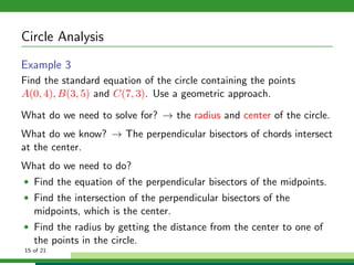 Circle Analysis
Example 3
Find the standard equation of the circle containing the points
A(0, 4), B(3, 5) and C(7, 3). Use a geometric approach.

What do we need to solve for? → the radius and center of the circle.
What do we know? → The perpendicular bisectors of chords intersect
at the center.
What do we need to do?
• Find the equation of the perpendicular bisectors of the midpoints.
• Find the intersection of the perpendicular bisectors of the
   midpoints, which is the center.
• Find the radius by getting the distance from the center to one of
   the points in the circle.
15 of 21
 