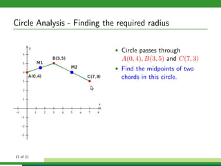 Circle Analysis - Finding the required radius

                             • Circle passes through
                               A(0, 4), B(3, 5) and C(7, 3)
                             • Find the midpoints of two
                               chords in this circle.




17 of 21
 
