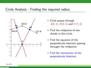 Circle Analysis - Finding the required radius

                             • Circle passes through
                               A(0, 4), B(3, 5) and C(7, 3)

                             • Find the midpoints of two
                               chords in this circle.

                             • Find the equation of the
                               perpendicular bisectors passing
                               throught the midpoints.

                             • Find the intersection of the
                               perpendicular bisectors.

19 of 21
 
