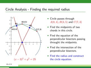 Circle Analysis - Finding the required radius

                                        • Circle passes through
                                          A(0, 4), B(3, 5) and C(7, 3)
                                        • Find the midpoints of two
                                          chords in this circle.
                                        • Find the equation of the
                                          perpendicular bisectors passing
                                          throught the midpoints.
                                        • Find the intersection of the
                                          perpendicular bisectors.
                                        • Find the radius and construct
           (x −   3)2   +   y2   = 25     the circle equation.
20 of 21
 