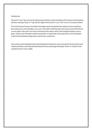 Introduction 
The word "circle" derives from the Greek κίρκος (kirkos), itself a metathesis of the Homeric Greek κρίκος 
(krikos), meaning "hoop" or "ring".[2] The origins of the words "ci rcus" and "circuit" are closely related. 
The circle has been known since before the beginning of recorded history. Natural circles would have 
been observed, such as the Moon, Sun, and a short plant stalk blowing in the wind on sand, which forms 
a circle shape in the sand. The circle is the basis for the wheel, which, with related inventions such as 
gears, makes much of modern machinery possible. In mathematics, the study of the circle has helped 
inspire the development of geometry, astronomy, and calculus. 
Early science, particularly geometry and astrology and astronomy, was connected to the divine for most 
medieval scholars, and many believed that there was something intrinsically "divine" or "perfect" that 
could be found in circles.[3][4] 
 