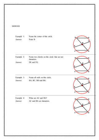 EXERCISES 
Example 1: Name the center of this circle. 
Answer: Point B 
Example 2: Name two chords on this circle that are not 
diameters. 
Answer: DE and FG 
Example 3: Name all radii on this circle. 
Answer: BA, BC, BD and BG 
Example 4: What are AC and DG? 
Answer: AC and DG are diameters. 
 