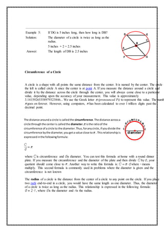 Example 5: If DG is 5 inches long, then how long is DB? 
Solution: The diameter of a circle is twice as long as the 
radius. 
5 inches ÷ 2 = 2.5 inches 
Answer: The length of DB is 2.5 inches 
Circumference of a Circle 
A circle is a shape with all points the same distance from the center. It is named by the center. The circle to 
the left is called circle A since the center is at point A. If you measure the distance around a circle and 
divide it by the distance across the circle through the center, you will always come close to a particular 
value, depending upon the accuracy of your measurement. This value is approximately 
3.14159265358979323846... We use the Greek letter (pronounced Pi) to represent this value. The number 
goes on forever. However, using computers, has been calculated to over 1 trillion digits past the 
decimal point. 
The distance around a circle is called the circumference. The distance across a 
circle through the center is called the diameter. is the ratio of the 
circumference of a circle to the diameter. Thus, for any circle, if you divide the 
circumference by the diameter, you get a value close to . This relationship is 
expressed in the following formula: 
where is circumference and is diameter. You can test this formula at home with a round dinner 
plate. If you measure the circumference and the diameter of the plate and then divide by , your 
quotient should come close to . Another way to write this formula is: where · means 
multiply. This second formula is commonly used in problems where the diameter is given and the 
circumference is not known 
The radius of a circle is the distance from the center of a circle to any point on the circle. If you place 
two radii end-to-end in a circle, you would have the same length as one diameter. Thus, the diameter 
of a circle is twice as long as the radius. This relationship is expressed in the following formula: 
, where is the diameter and is the radius. 
 