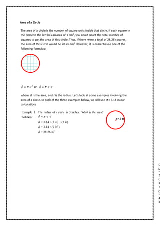 Area of a Circle 
The area of a circle is the number of square units inside that circle. If each square in 
the circle to the left has an area of 1 cm2, you could count the total number of 
squares to get the area of this circle. Thus, if there were a total of 28.26 squares, 
the area of this circle would be 28.26 cm2 However, it is easier to use one of the 
following formulas: 
or 
where is the area, and is the radius. Let's look at some examples involving the 
area of a circle. In each of the three examples below, we will use = 3.14 in our 
calculations. 
Example 1: The radius of a circle is 3 inches. What is the area? 
Solution: 
= 3.14 · (3 in) · (3 in) 
= 3.14 · (9 in2) 
= 28.26 in2 
= 
2 (2 
in 
) 
= 
4 
in 
 