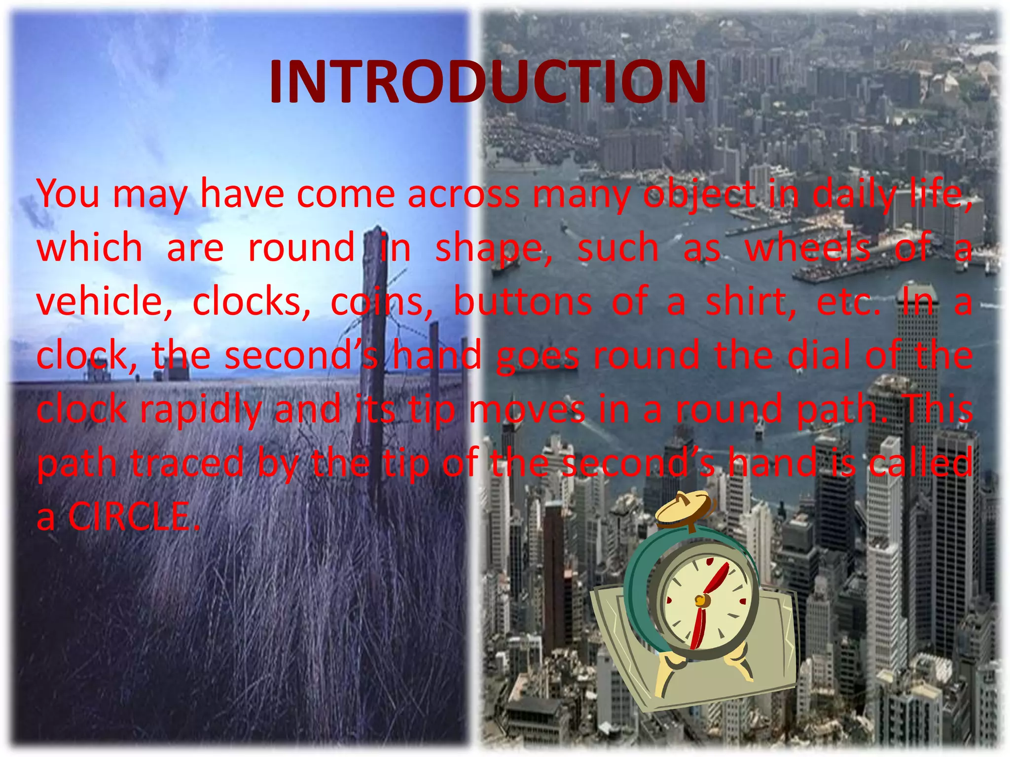 INTRODUCTION
You may have come across many object in daily life,
which are round in shape, such as wheels of a
vehicle, clocks, coins, buttons of a shirt, etc. In a
clock, the second’s hand goes round the dial of the
clock rapidly and its tip moves in a round path. This
path traced by the tip of the second’s hand is called
a CIRCLE.
 