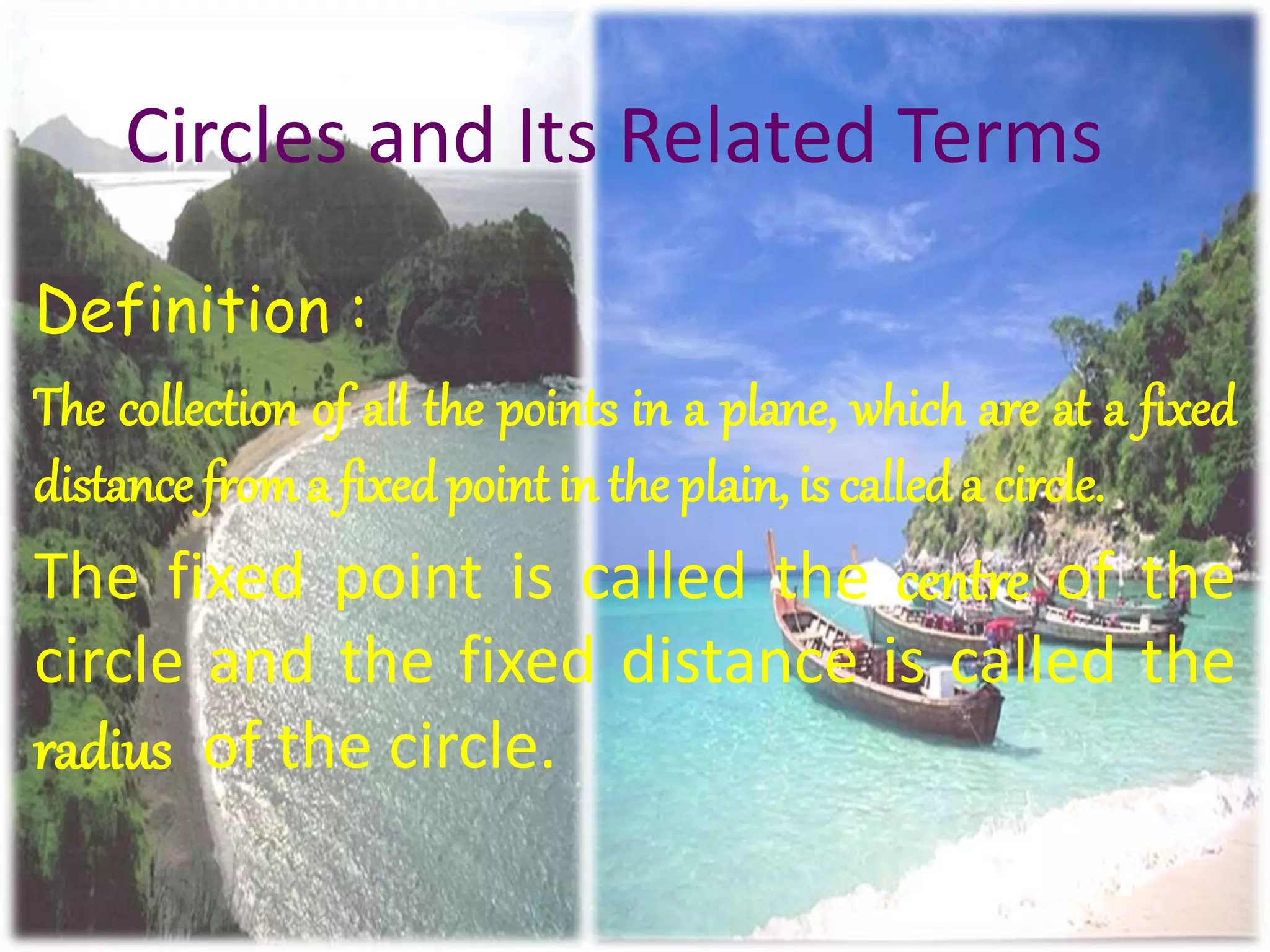 Circles and Its Related Terms
Definition :
The collection of all the points in a plane, which are at a fixed
distance froma fixed point in the plain, is calleda circle.
The fixed point is called the centre of the
circle and the fixed distance is called the
radius of the circle.
 