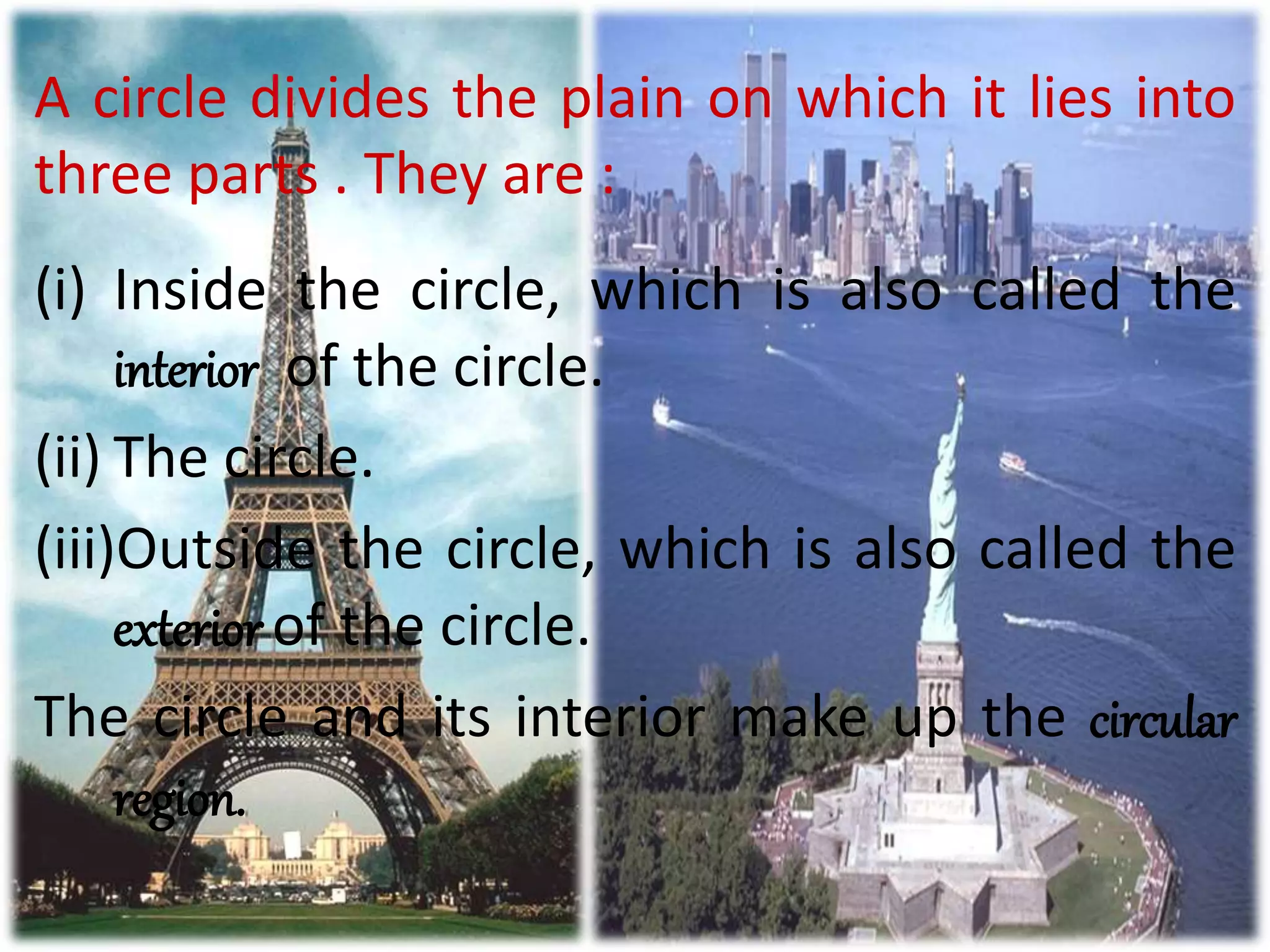 A circle divides the plain on which it lies into
three parts . They are :
(i) Inside the circle, which is also called the
interior of the circle.
(ii) The circle.
(iii)Outside the circle, which is also called the
exterior of the circle.
The circle and its interior make up the circular
region.
 