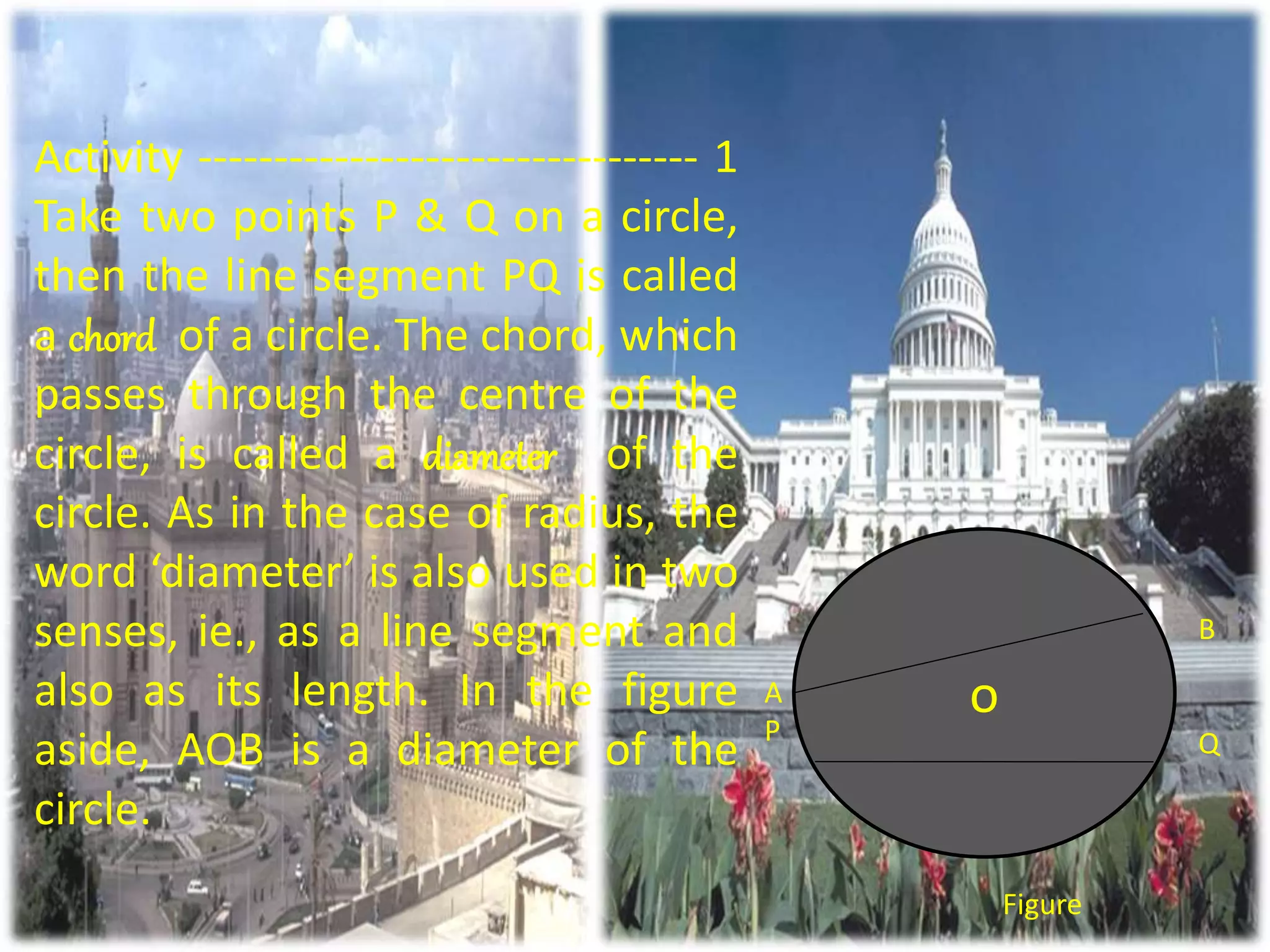 Activity --------------------------------- 1
Take two points P & Q on a circle,
then the line segment PQ is called
a chord of a circle. The chord, which
passes through the centre of the
circle, is called a diameter of the
circle. As in the case of radius, the
word ‘diameter’ is also used in two
senses, ie., as a line segment and
also as its length. In the figure
aside, AOB is a diameter of the
circle.
o
Figure
A
P
B
Q
 