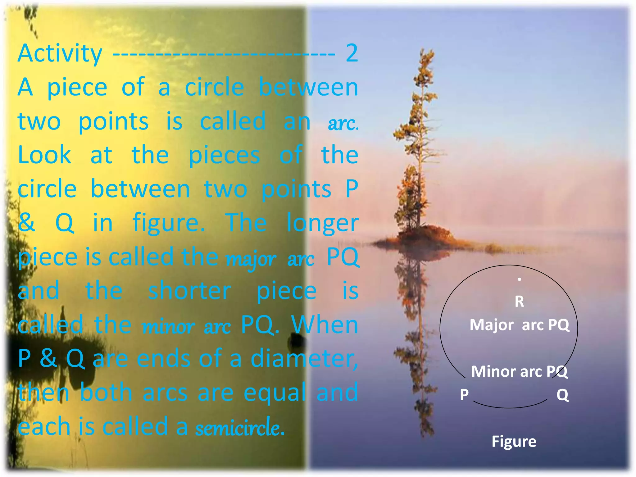 Activity -------------------------- 2
A piece of a circle between
two points is called an arc.
Look at the pieces of the
circle between two points P
& Q in figure. The longer
piece is called the major arc PQ
and the shorter piece is
called the minor arc PQ. When
P & Q are ends of a diameter,
then both arcs are equal and
each is called a semicircle.
.
R
Major arc PQ
Minor arc PQ
P Q
Figure
 