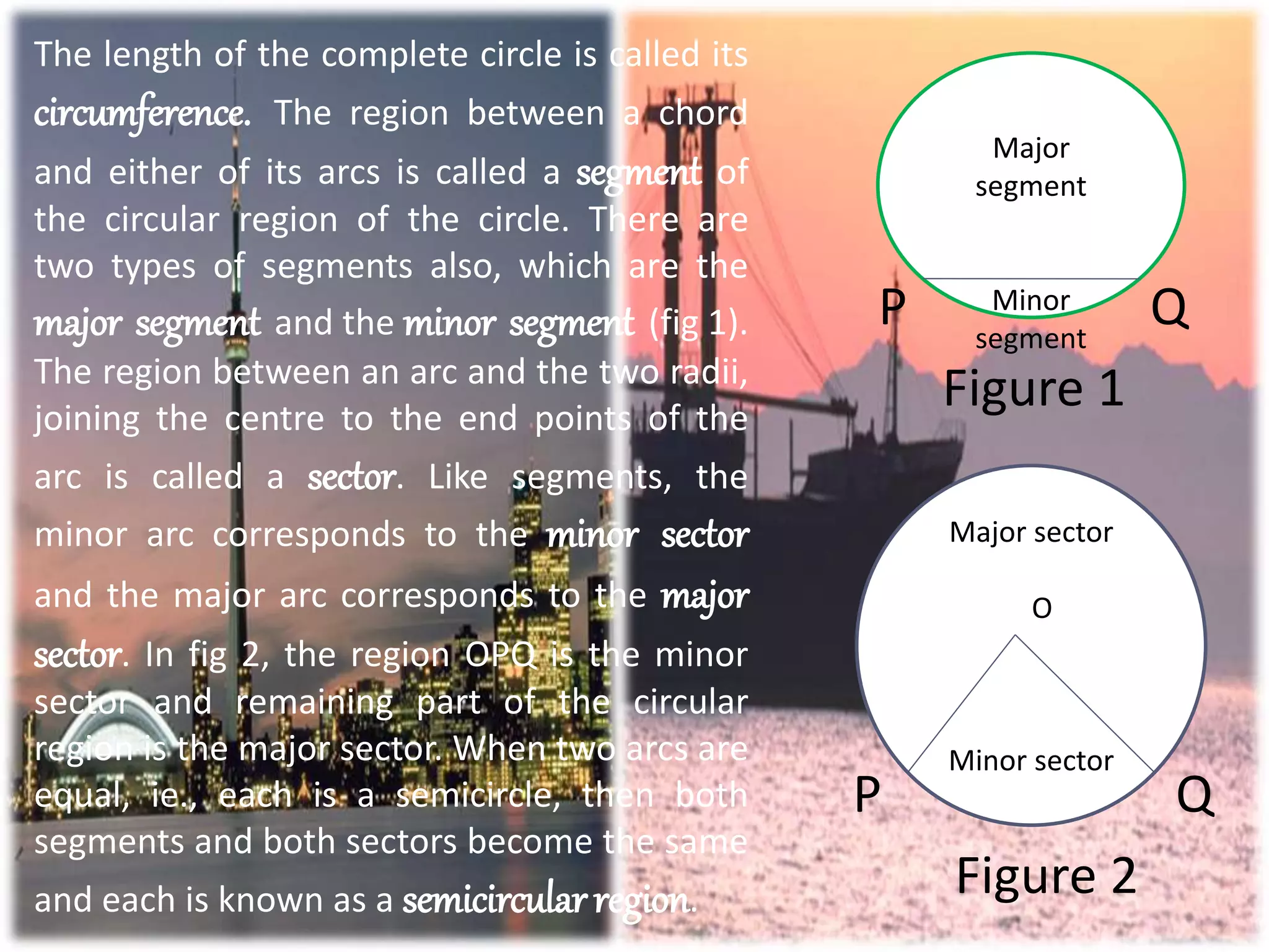 The length of the complete circle is called its
circumference. The region between a chord
and either of its arcs is called a segment of
the circular region of the circle. There are
two types of segments also, which are the
major segment and the minor segment (fig 1).
The region between an arc and the two radii,
joining the centre to the end points of the
arc is called a sector. Like segments, the
minor arc corresponds to the minor sector
and the major arc corresponds to the major
sector. In fig 2, the region OPQ is the minor
sector and remaining part of the circular
region is the major sector. When two arcs are
equal, ie., each is a semicircle, then both
segments and both sectors become the same
and each is known as a semicircularregion.
P Q
Figure 1
P Q
Figure 2
Major
segment
Minor
segment
Major sector
O
Minor sector
 