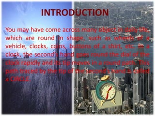 INTRODUCTION
You may have come across many object in daily life,
which are round in shape, such as wheels of a
vehicle, clocks, coins, buttons of a shirt, etc. In a
clock, the second’s hand goes round the dial of the
clock rapidly and its tip moves in a round path. This
path traced by the tip of the second’s hand is called
a CIRCLE.
 