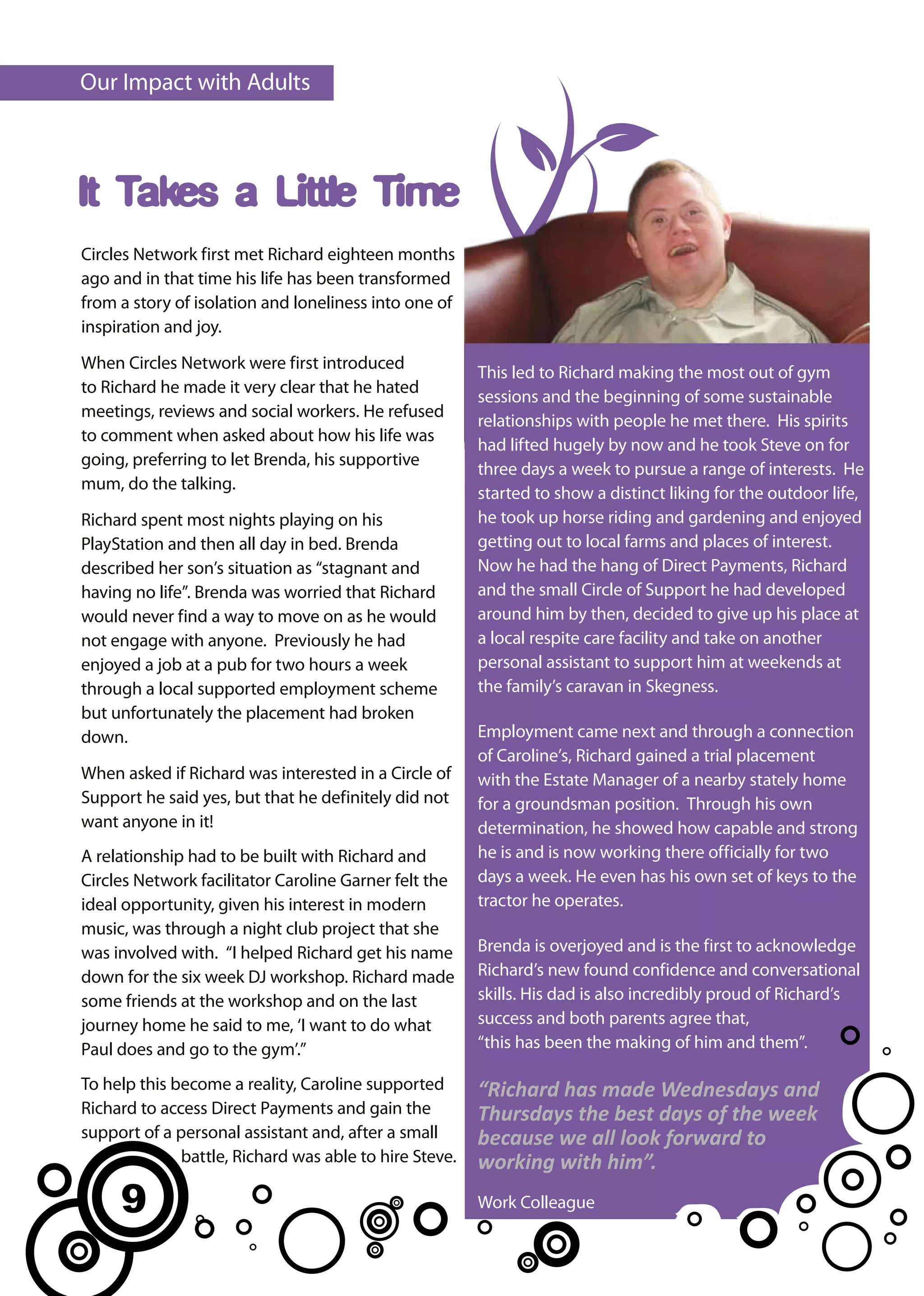 Our Impact with Adults



It Takes a Little Time
Circles Network first met Richard eighteen months
ago and in that time his life has been transformed
from a story of isolation and loneliness into one of
inspiration and joy.

When Circles Network were first introduced
                                                        This led to Richard making the most out of gym
to Richard he made it very clear that he hated
                                                        sessions and the beginning of some sustainable
meetings, reviews and social workers. He refused
                                                        relationships with people he met there. His spirits
to comment when asked about how his life was
                                                        had lifted hugely by now and he took Steve on for
going, preferring to let Brenda, his supportive
                                                        three days a week to pursue a range of interests. He
mum, do the talking.
                                                        started to show a distinct liking for the outdoor life,
Richard spent most nights playing on his                he took up horse riding and gardening and enjoyed
PlayStation and then all day in bed. Brenda             getting out to local farms and places of interest.
described her son’s situation as “stagnant and          Now he had the hang of Direct Payments, Richard
having no life”. Brenda was worried that Richard        and the small Circle of Support he had developed
would never find a way to move on as he would           around him by then, decided to give up his place at
not engage with anyone. Previously he had               a local respite care facility and take on another
enjoyed a job at a pub for two hours a week             personal assistant to support him at weekends at
through a local supported employment scheme             the family’s caravan in Skegness.
but unfortunately the placement had broken
down.                                                   Employment came next and through a connection
                                                        of Caroline’s, Richard gained a trial placement
When asked if Richard was interested in a Circle of     with the Estate Manager of a nearby stately home
Support he said yes, but that he definitely did not     for a groundsman position. Through his own
want anyone in it!                                      determination, he showed how capable and strong
A relationship had to be built with Richard and         he is and is now working there officially for two
Circles Network facilitator Caroline Garner felt the    days a week. He even has his own set of keys to the
ideal opportunity, given his interest in modern         tractor he operates.
music, was through a night club project that she
was involved with. “I helped Richard get his name       Brenda is overjoyed and is the first to acknowledge
down for the six week DJ workshop. Richard made         Richard’s new found confidence and conversational
some friends at the workshop and on the last            skills. His dad is also incredibly proud of Richard’s
journey home he said to me, ‘I want to do what          success and both parents agree that,
Paul does and go to the gym’.”                          “this has been the making of him and them”.

To help this become a reality, Caroline supported       “Richard has made Wednesdays and
Richard to access Direct Payments and gain the          Thursdays the best days of the week
support of a personal assistant and, after a small      because we all look forward to
              battle, Richard was able to hire Steve.   working with him”.
     9                                                  Work Colleague
 