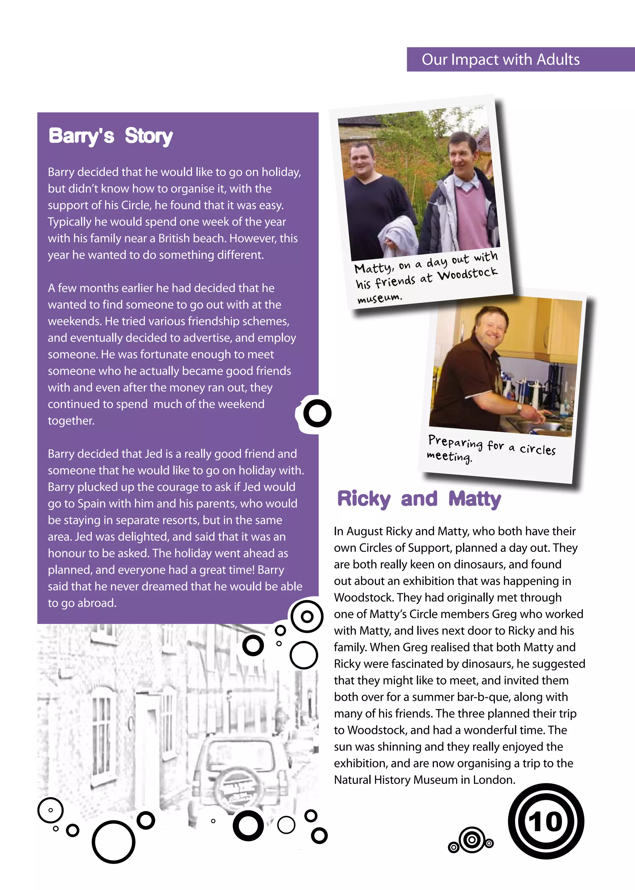 Our Impact with Adults



Barry's Story
Barry decided that he would like to go on holiday,
but didn’t know how to organise it, with the
support of his Circle, he found that it was easy.
Typically he would spend one week of the year
with his family near a British beach. However, this
year he wanted to do something different.
                                                                           out with
                                                          Ma tty, on a day oodstock
                                                                         W
A few months earlier he had decided that he               his friends at
wanted to find someone to go out with at the              museum.
weekends. He tried various friendship schemes,
and eventually decided to advertise, and employ
someone. He was fortunate enough to meet
someone who he actually became good friends
with and even after the money ran out, they
continued to spend much of the weekend
together.
                                                                       Preparing for a
Barry decided that Jed is a really good friend and                     meeting.        circles
someone that he would like to go on holiday with.
Barry plucked up the courage to ask if Jed would
go to Spain with him and his parents, who would       Ricky and Matty
be staying in separate resorts, but in the same
area. Jed was delighted, and said that it was an      In August Ricky and Matty, who both have their
honour to be asked. The holiday went ahead as         own Circles of Support, planned a day out. They
planned, and everyone had a great time! Barry         are both really keen on dinosaurs, and found
said that he never dreamed that he would be able      out about an exhibition that was happening in
to go abroad.                                         Woodstock. They had originally met through
                                                      one of Matty’s Circle members Greg who worked
                                                      with Matty, and lives next door to Ricky and his
                                                      family. When Greg realised that both Matty and
                                                      Ricky were fascinated by dinosaurs, he suggested
                                                      that they might like to meet, and invited them
                                                      both over for a summer bar-b-que, along with
                                                      many of his friends. The three planned their trip
                                                      to Woodstock, and had a wonderful time. The
                                                      sun was shinning and they really enjoyed the
                                                      exhibition, and are now organising a trip to the
                                                      Natural History Museum in London.


                                                                                           10
 